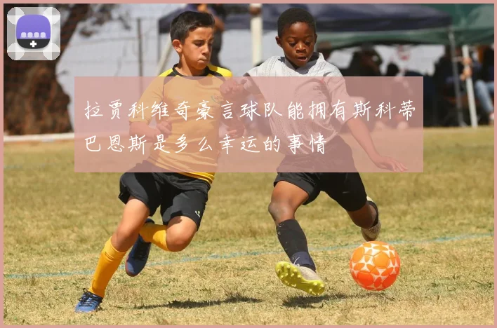 拉贾科维奇豪言球队能拥有斯科蒂巴恩斯是多么幸运的事情