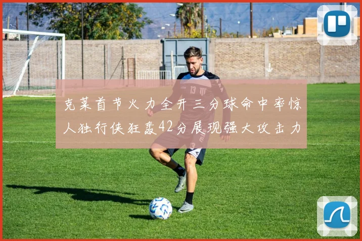 克莱首节火力全开三分球命中率惊人独行侠狂轰42分展现强大攻击力