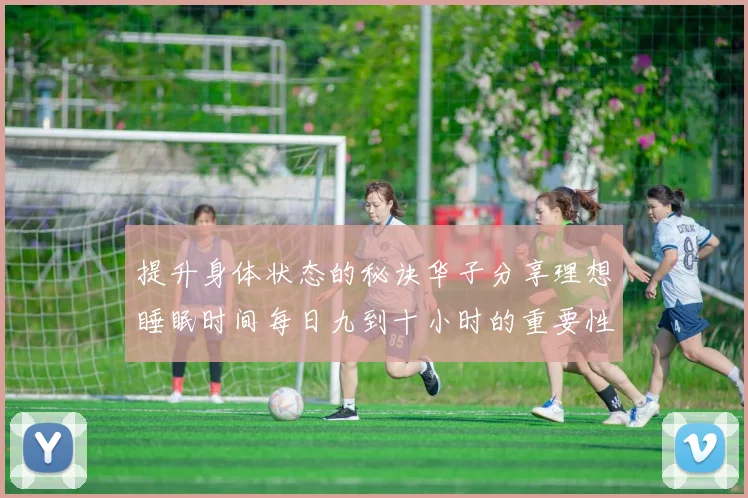 提升身体状态的秘诀华子分享理想睡眠时间每日九到十小时的重要性
