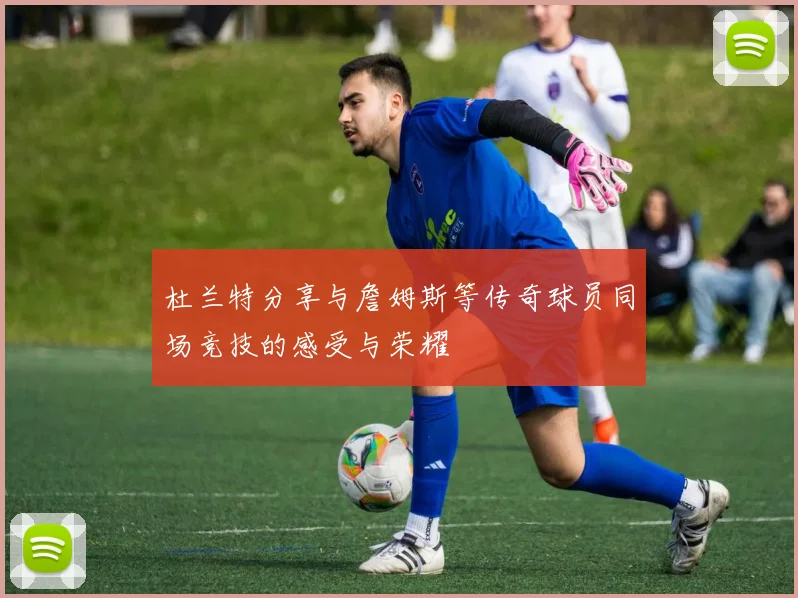 杜兰特分享与詹姆斯等传奇球员同场竞技的感受与荣耀
