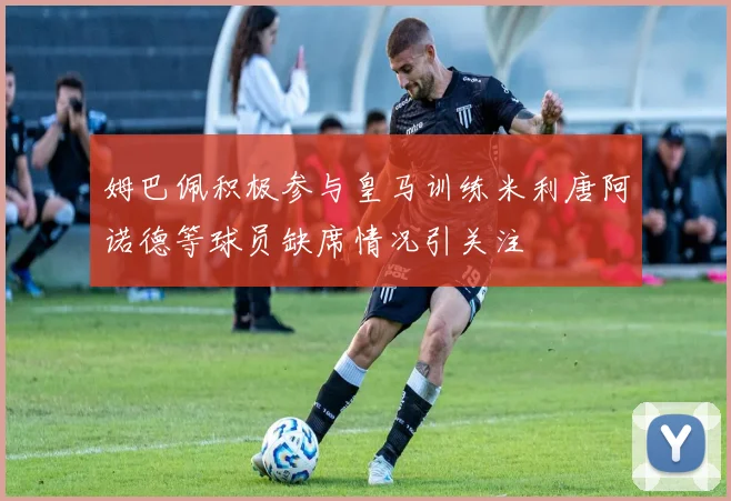 姆巴佩积极参与皇马训练米利唐阿诺德等球员缺席情况引关注