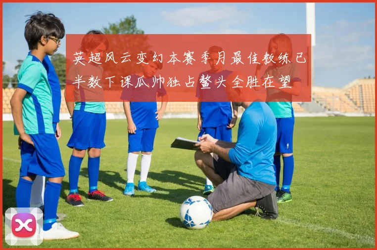 英超风云变幻本赛季月最佳教练已半数下课瓜帅独占鳌头全胜在望