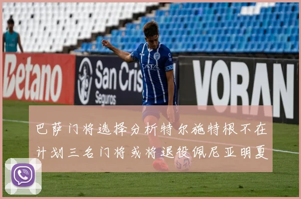巴萨门将选择分析特尔施特根不在计划三名门将或将退役佩尼亚明夏回归展望