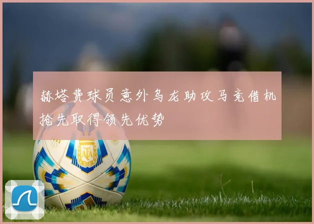 赫塔费球员意外乌龙助攻马竞借机抢先取得领先优势
