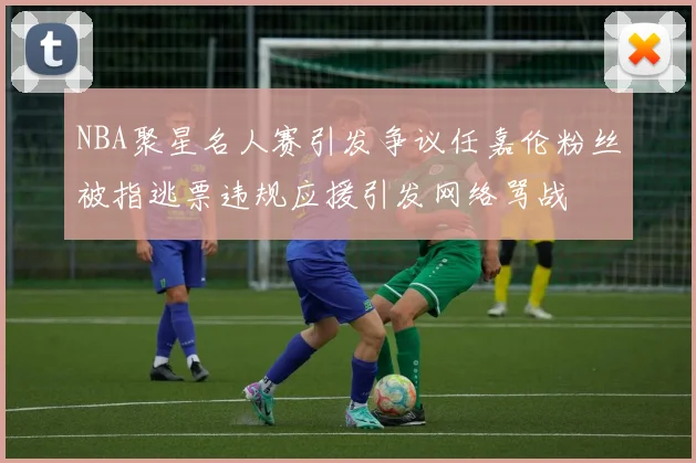 NBA聚星名人赛引发争议任嘉伦粉丝被指逃票违规应援引发网络骂战