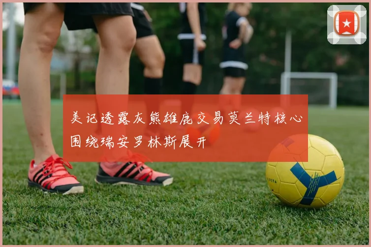 美记透露灰熊雄鹿交易莫兰特核心围绕瑞安罗林斯展开