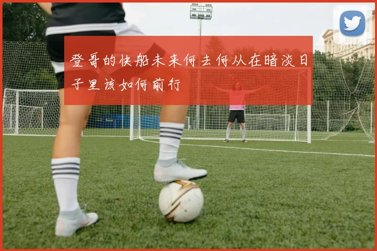 登哥的快船未来何去何从在暗淡日子里该如何前行