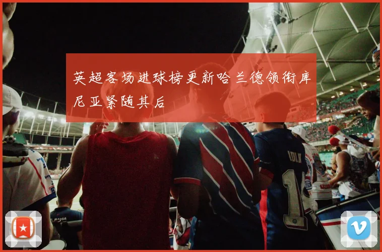 英超客场进球榜更新哈兰德领衔库尼亚紧随其后