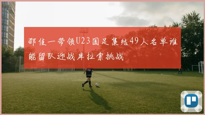 邵佳一带领U23国足集结49人名单谁能留队迎战库拉索挑战