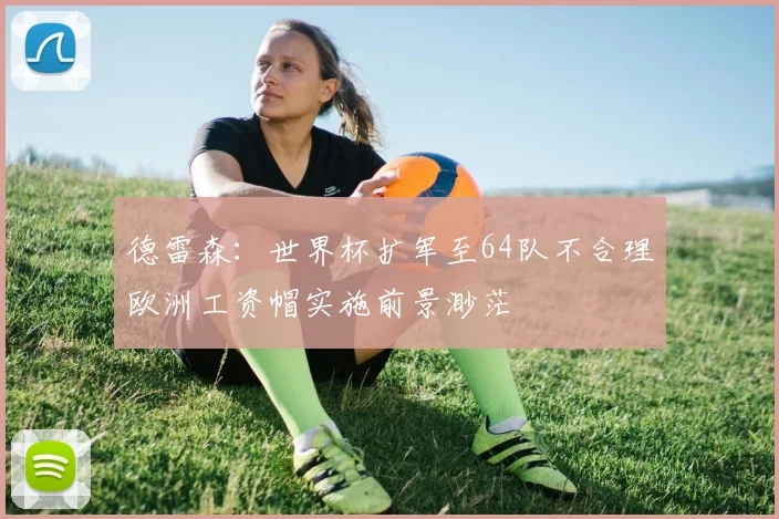 德雷森：世界杯扩军至64队不合理欧洲工资帽实施前景渺茫