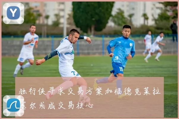 独行侠寻求交易方案加福德克莱拉塞尔或成交易核心