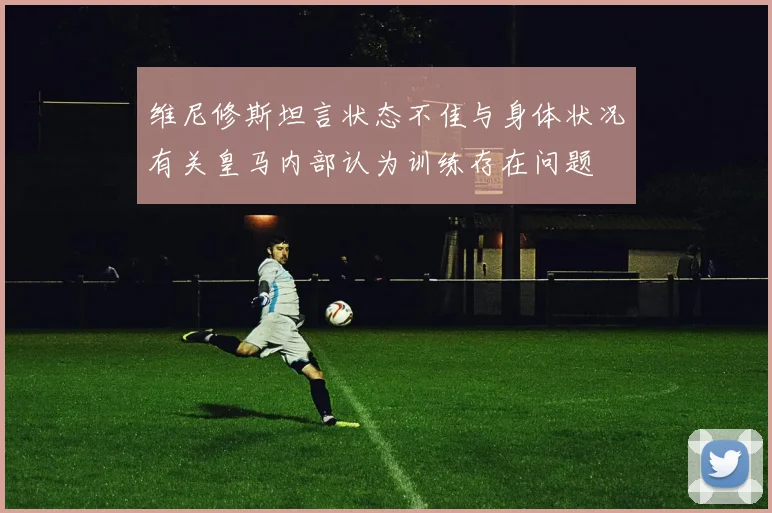维尼修斯坦言状态不佳与身体状况有关皇马内部认为训练存在问题