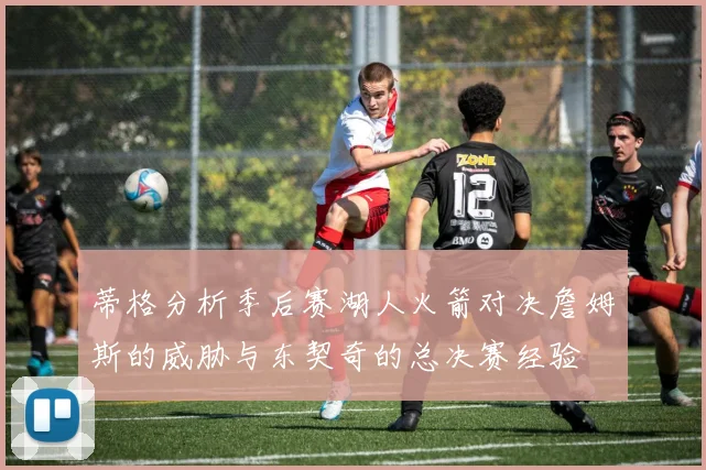 蒂格分析季后赛湖人火箭对决詹姆斯的威胁与东契奇的总决赛经验