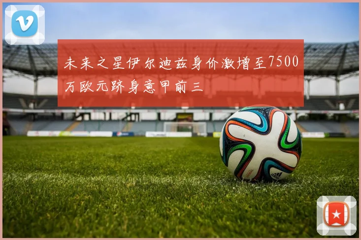 未来之星伊尔迪兹身价激增至7500万欧元跻身意甲前三