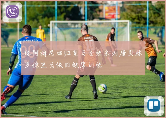 琼阿梅尼回归皇马合练米利唐贝林罗德里戈依旧缺席训练
