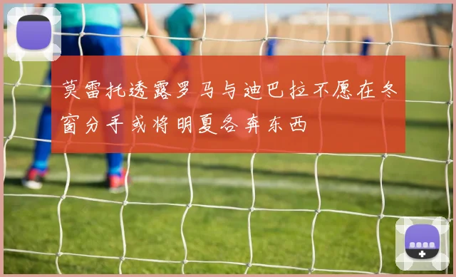 莫雷托透露罗马与迪巴拉不愿在冬窗分手或将明夏各奔东西