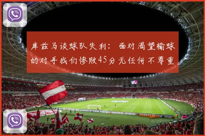 库兹马谈球队失利：面对渴望输球的对手我们惨败45分无任何不尊重之意