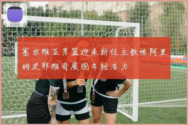 塞尔维亚男篮迎来新任主教练阿里姆皮耶维奇展现年轻活力