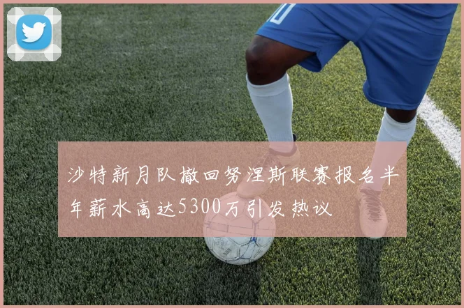 沙特新月队撤回努涅斯联赛报名半年薪水高达5300万引发热议