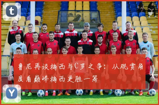 鲁尼再谈梅西与C罗之争：从观赏角度看巅峰梅西更胜一筹