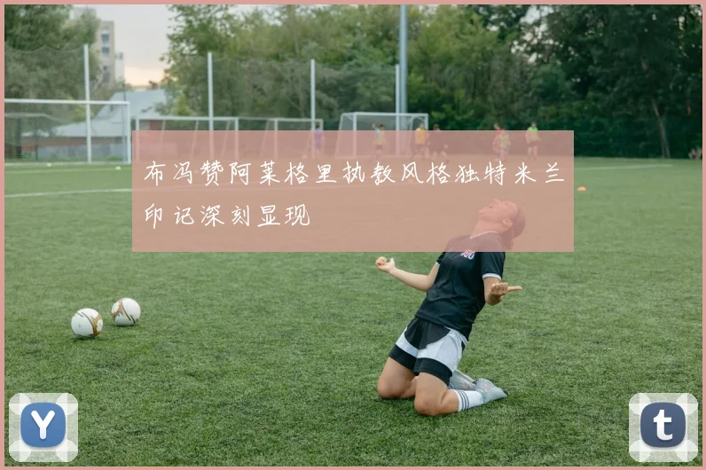 布冯赞阿莱格里执教风格独特米兰印记深刻显现
