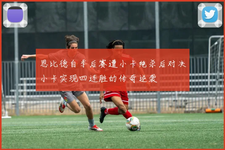 恩比德自季后赛遭小卡绝杀后对决小卡实现四连胜的传奇逆袭